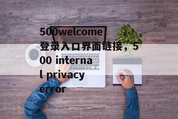 500welcome登录入口界面链接，500 internal privacy error